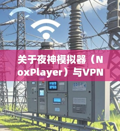 关于夜神模拟器(NoxPlayer)与VPN的结合使用,以下是关键信息及步骤指南
