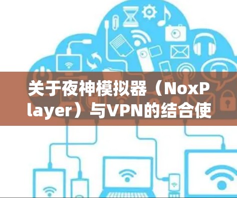 关于夜神模拟器(NoxPlayer)与VPN的结合使用,以下是关键信息和步骤指南