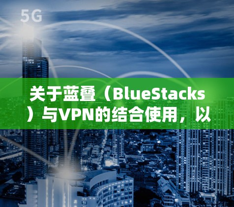 关于蓝叠（BlueStacks）与VPN的结合使用，以下是关键信息和建议