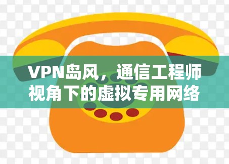 VPN岛风，通信工程师视角下的虚拟专用网络技术解析